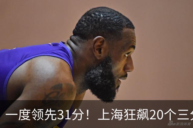 一度领先31分！上海狂飙20个三分打崩广东防线 卢伟末节放水还3-17