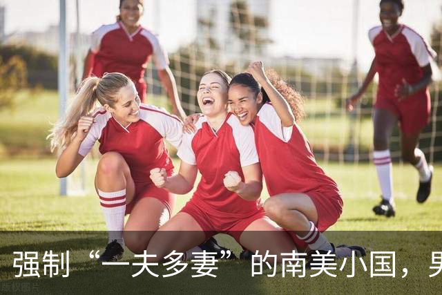 强制“一夫多妻”的南美小国，男人最少娶2个，娶少了都得坐牢