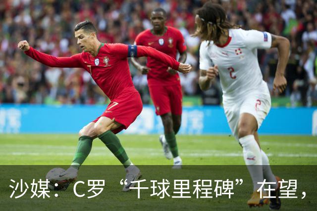 沙媒：C罗“千球里程碑”在望，目前推算最有可能明年4月达成