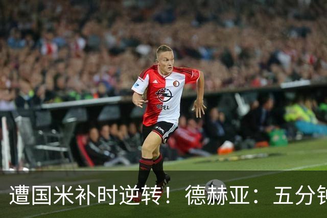 遭国米补时逆转！德赫亚：五分钟内丢掉三分太遗憾，这很难接受