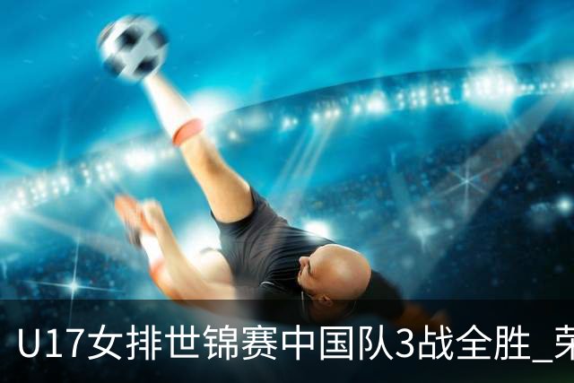 U17女排世锦赛中国队3战全胜 荣膺小组第一进16强